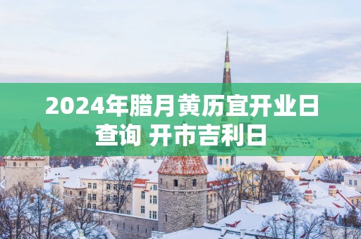 2025年腊月黄历宜开业日查询 开市吉利日