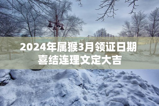 2025年属猴3月领证日期 喜结连理文定大吉
