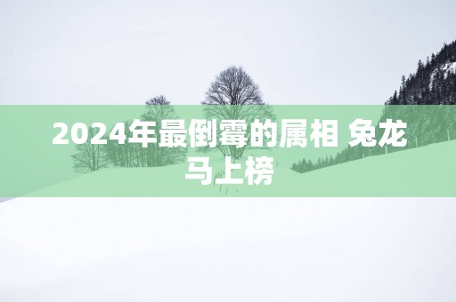 2024年最倒霉的属相 兔龙马上榜