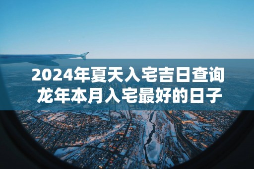 2025年夏天入宅吉日查询 蛇年本月入宅最好的日子