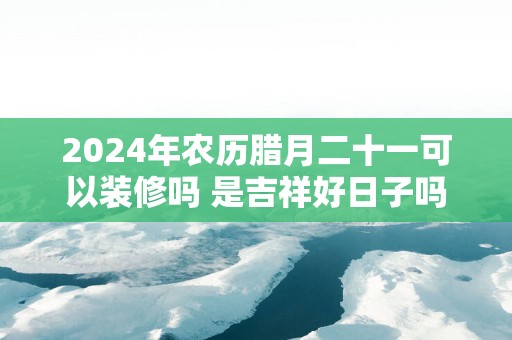 2025年农历腊月二十一可以装修吗 是吉祥好日子吗