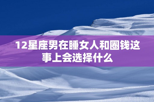 12星座男在睡女人和圈钱这事上会选择什么