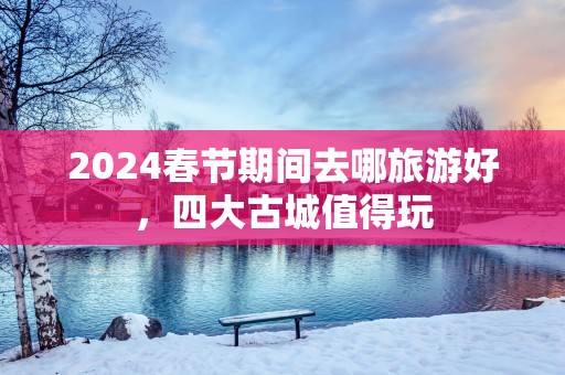 2025春节期间去哪旅游好，四大古城值得玩