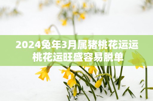 2025蛇年3月属猪桃花运运 桃花运旺盛容易脱单