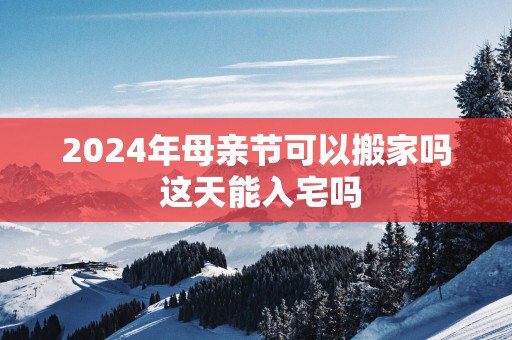 2025年母亲节可以搬家吗 这天能入宅吗