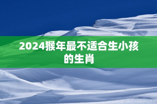 2024猴年最不适合生小孩的生肖