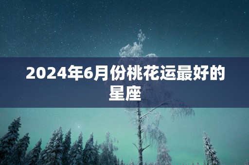 2024年6月份桃花运最好的星座