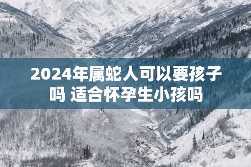 2025年属蛇人可以要孩子吗 适合怀孕生小孩吗