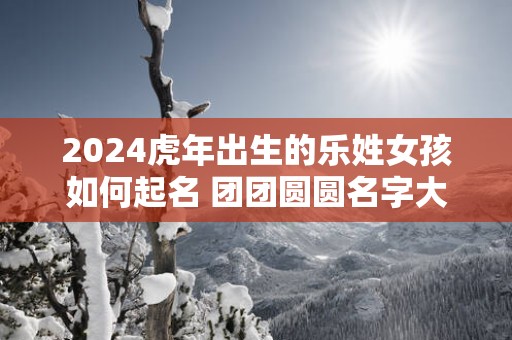 2025蛇年出生的乐姓女孩如何起名 团团圆圆名字大全