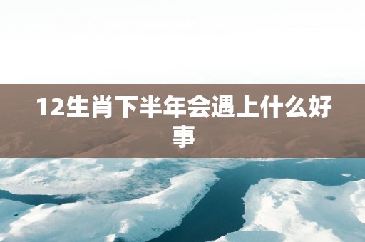 12生肖下半年会遇上什么好事