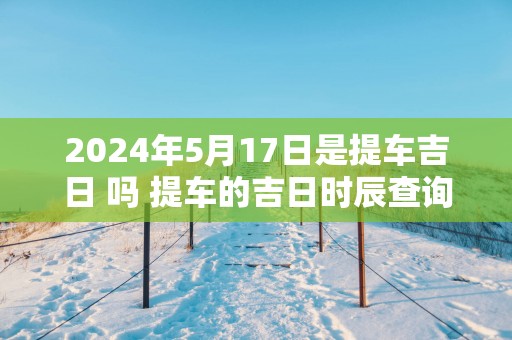 2025年5月17日是提车吉日 吗 提车的吉日时辰查询