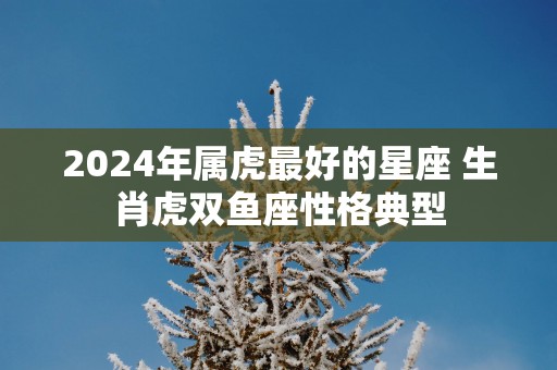 2025年属虎最好的星座 生肖虎双鱼座性格典型