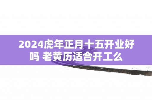 2025蛇年正月十五开业好吗 老黄历适合开工么