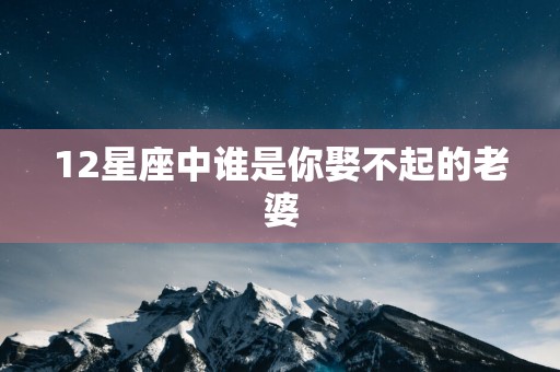 12星座中谁是你娶不起的老婆 12星座中谁是你娶不起的老婆