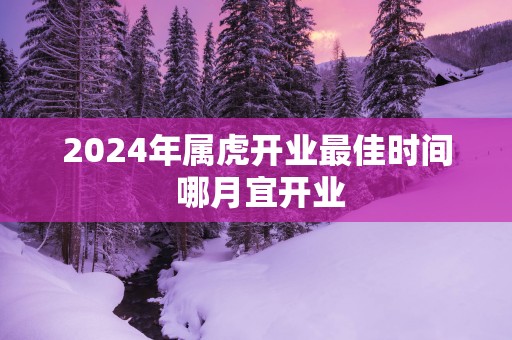 2025年属虎开业最佳时间 哪月宜开业