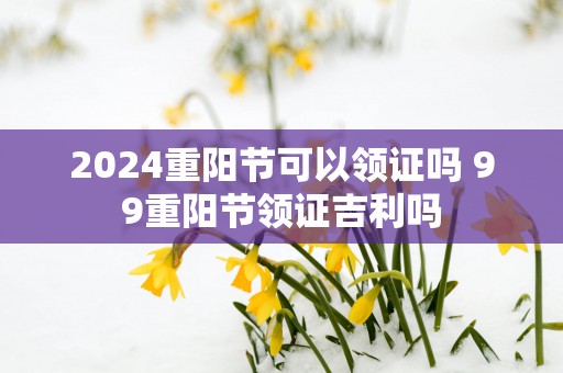2025重阳节可以领证吗 99重阳节领证吉利吗