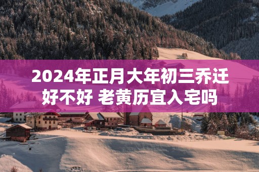 2025年正月大年初三乔迁好不好 老黄历宜入宅吗