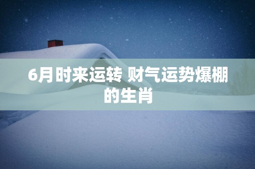 6月时来运转 财气运势爆棚的生肖