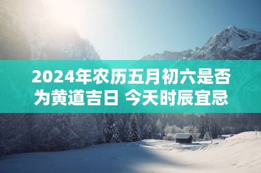 2025年农历五月初六是否为黄道吉日 今天时辰宜忌吉凶