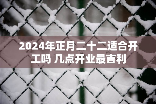 2025年正月二十二适合开工吗 几点开业最吉利