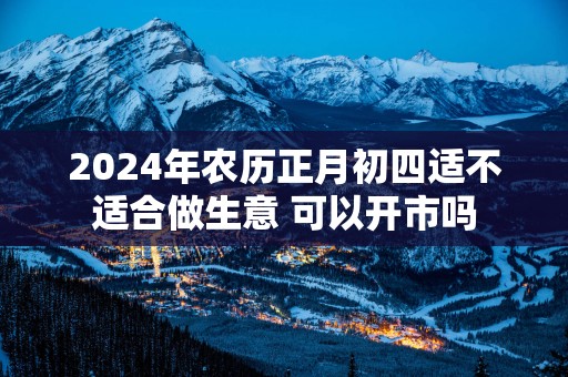 2025年农历正月初四适不适合做生意 可以开市吗