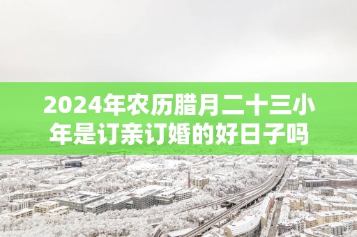 2025年农历腊月二十三小年是订亲订婚的好日子吗