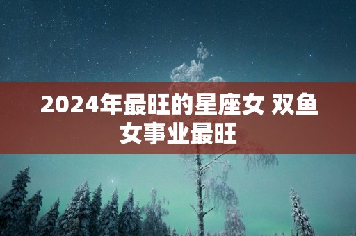2025年最旺的星座女 双鱼女事业最旺