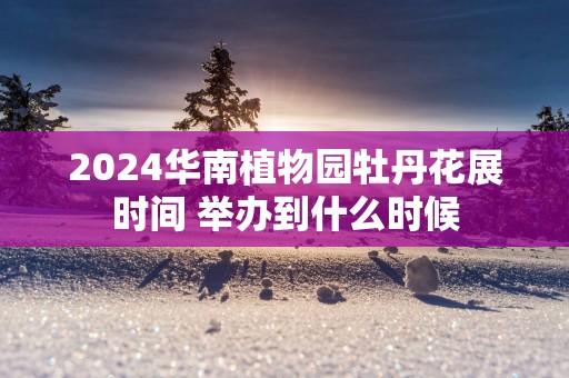2025华南植物园牡丹花展时间 举办到什么时候
