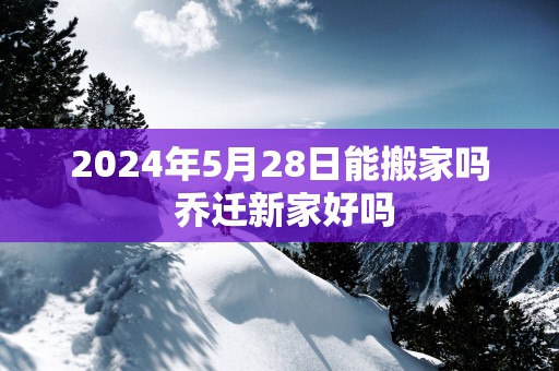 2025年5月28日能搬家吗 乔迁新家好吗