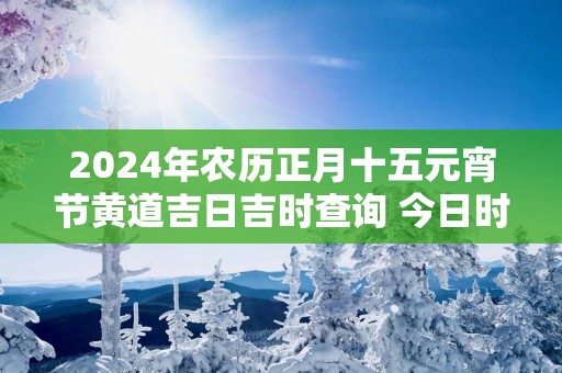 2025年农历正月十五元宵节黄道吉日吉时查询 今日时辰吉凶