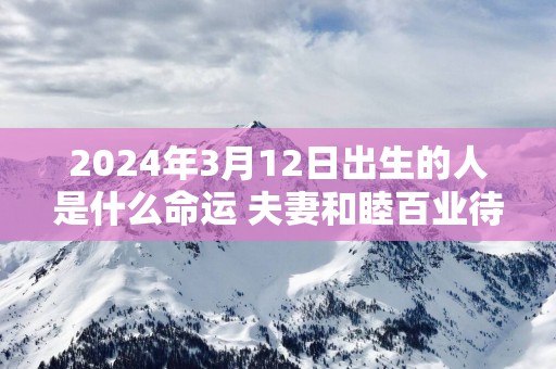 2025年3月12日出生的人是什么命运 夫妻和睦百业待兴