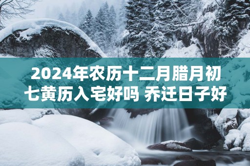 2025年农历十二月腊月初七黄历入宅好吗 乔迁日子好吗