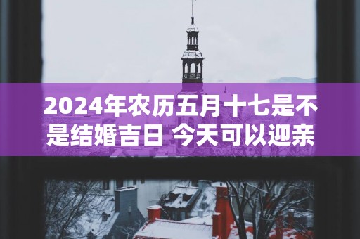 2025年农历五月十七是不是结婚吉日 今天可以迎亲吗