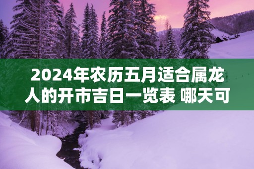 2025年农历五月适合属龙人的开市吉日一览表 哪天可以做生意