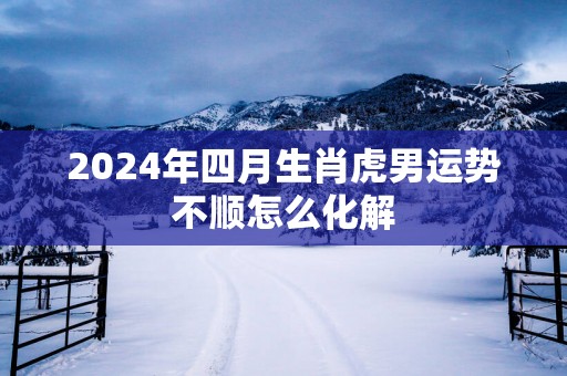 2025年四月生肖虎男运势不顺怎么化解