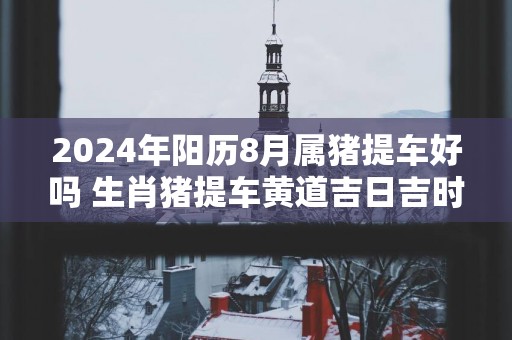 2025年阳历8月属猪提车好吗 生肖猪提车黄道吉日吉时