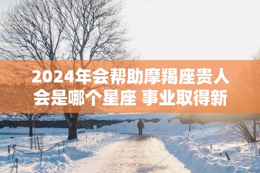 2025年会帮助摩羯座贵人会是哪个星座 事业取得新进步
