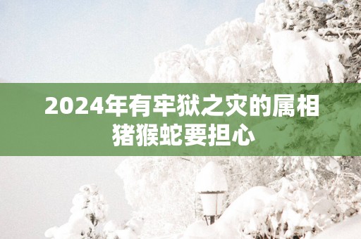2025年有牢狱之灾的属相 猪猴蛇要担心