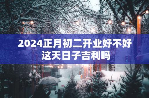 2025正月初二开业好不好 这天日子吉利吗