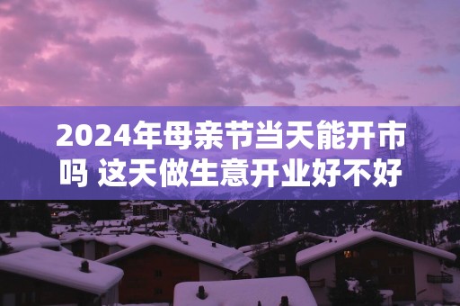 2025年母亲节当天能开市吗 这天做生意开业好不好