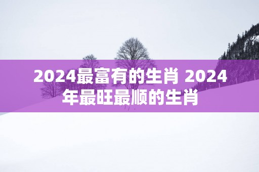 2025最富有的生肖 2025年最旺最顺的生肖