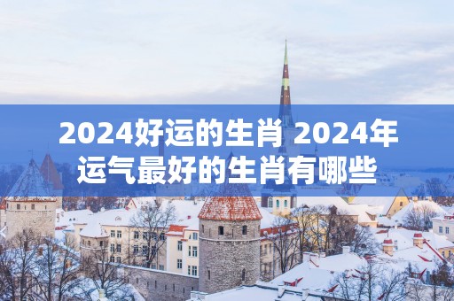 2025好运的生肖 2025年运气最好的生肖有哪些