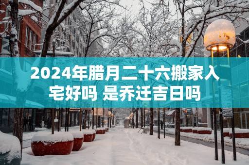 2025年腊月二十六搬家入宅好吗 是乔迁吉日吗