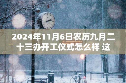 2025年11月6日农历九月二十三办开工仪式怎么样 这天开工会顺利吗