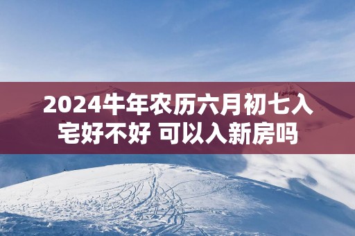 2025蛇年农历六月初七入宅好不好 可以入新房吗