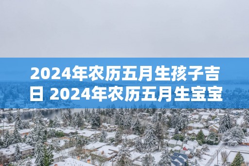 2025年农历五月生孩子吉日 2025年农历五月生宝宝好吗