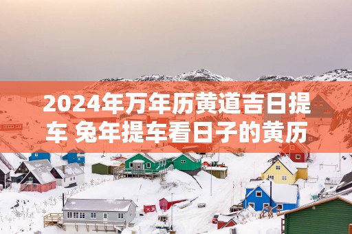 2025年万年历黄道吉日提车 蛇年提车看日子的黄历