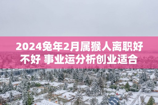 2025蛇年2月属猴人离职好不好 事业运分析创业适合吗