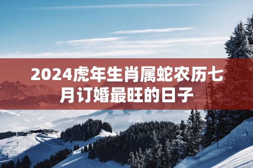 2025蛇年生肖属蛇农历七月订婚最旺的日子