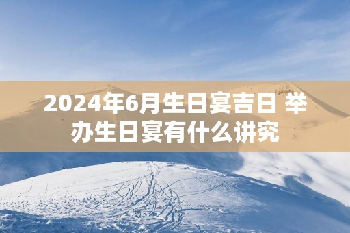 2025年6月生日宴吉日 举办生日宴有什么讲究